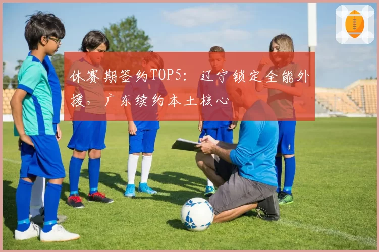 休赛期签约TOP5：辽宁锁定全能外援，广东续约本土核心