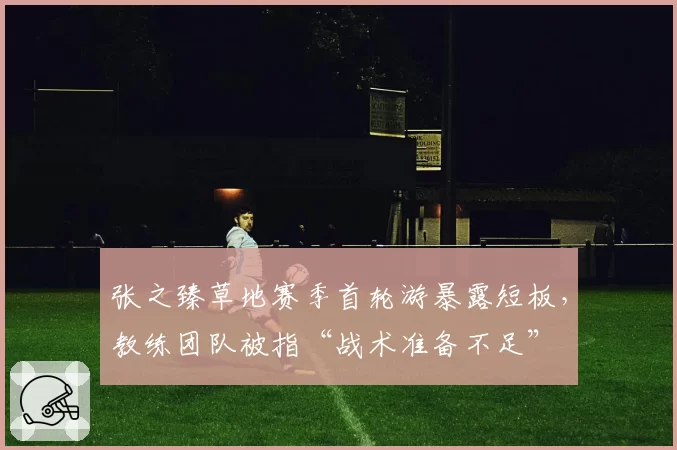 张之臻草地赛季首轮游暴露短板，教练团队被指“战术准备不足”