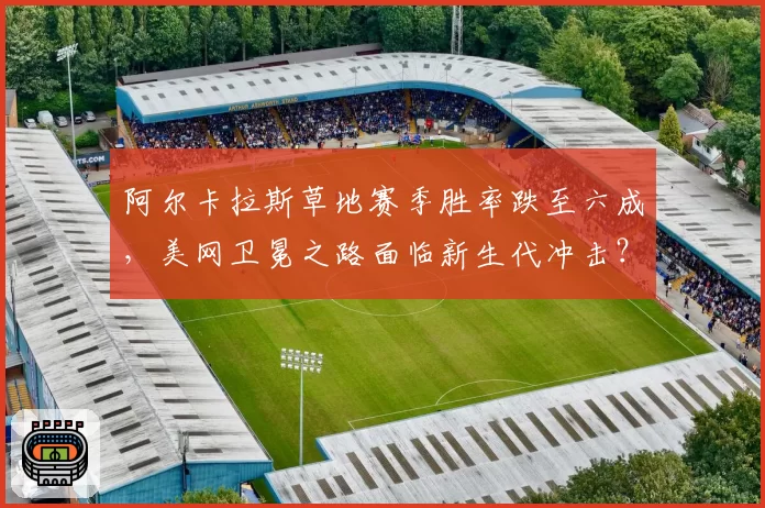 阿尔卡拉斯草地赛季胜率跌至六成，美网卫冕之路面临新生代冲击？