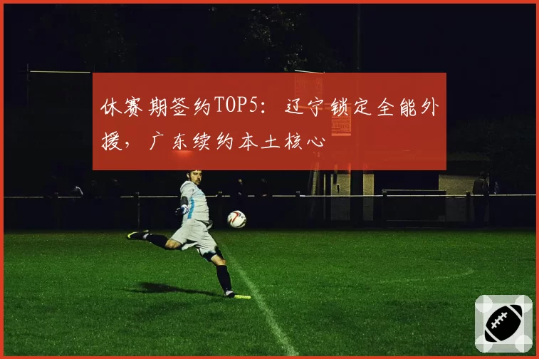 休赛期签约TOP5：辽宁锁定全能外援，广东续约本土核心