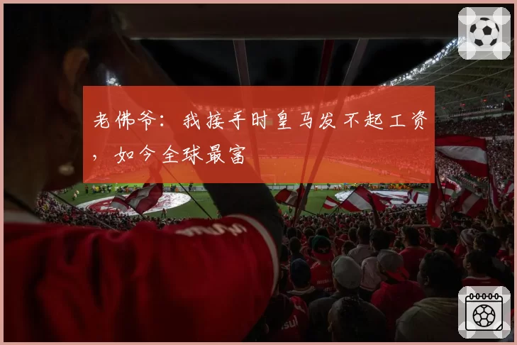 老佛爷:我接手时皇马发不起工资,如今全球最富