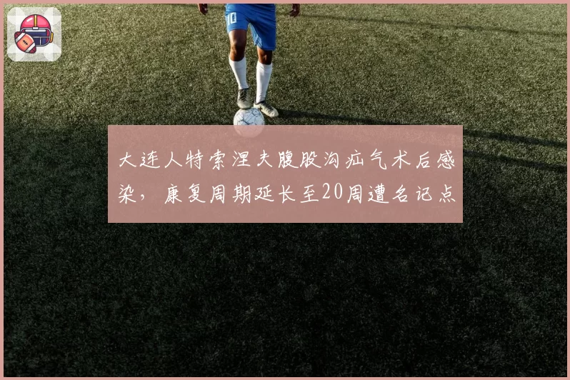 大连人特索涅夫腹股沟疝气术后感染，康复周期延长至20周遭名记点名批评